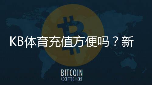 KB体育充值方便吗?新手充值流程、支付方式与到账速度详解