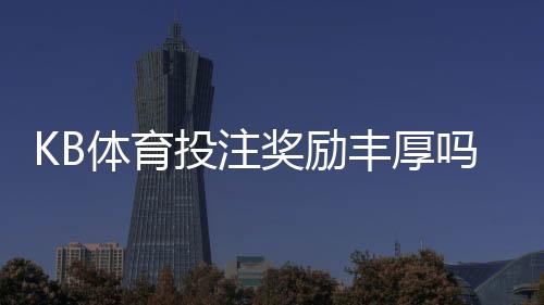 KB体育投注奖励丰厚吗？优惠种类、领取条件与真实体验全面解析