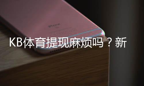 KB体育提现麻烦吗?新手必看:提现流程、手续费与到账时间详解