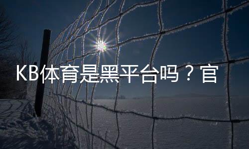 KB体育是黑平台吗?官方资质、用户评价与防骗攻略全面解析
