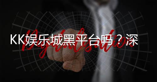 KK娱乐城黑平台吗?深度解析其真实性与玩家避坑指南
