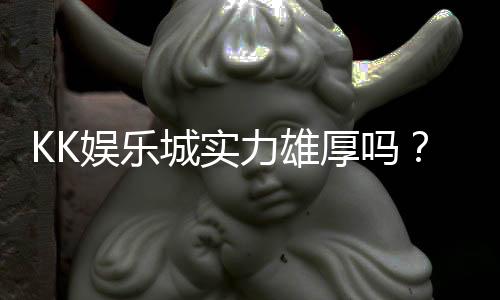 KK娱乐城实力雄厚吗？深度解析其平台优势与玩家真实评价