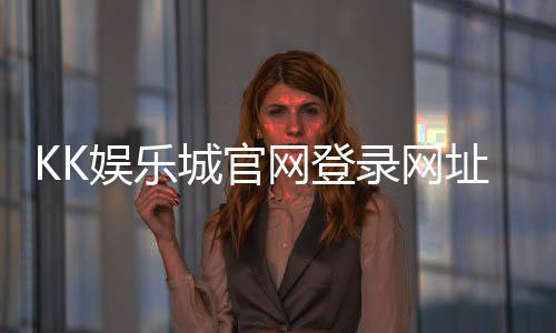 KK娱乐城官网登录网址:轻松注册畅享顶级棋牌电游盛宴