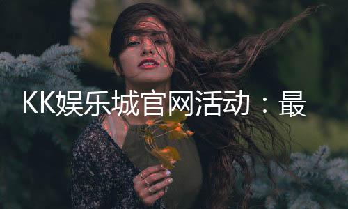 KK娱乐城官网活动：最新优惠与独家福利等你来享