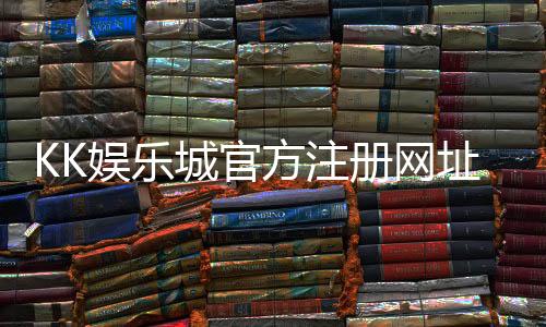 KK娱乐城官方注册网址:轻松获取最新官网入口与注册优惠