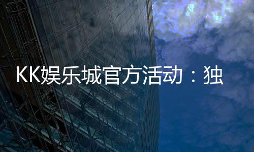 KK娱乐城官方活动：独家优惠与精彩赛事等你参与