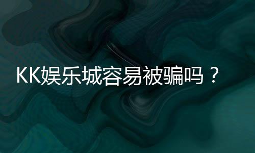 KK娱乐城容易被骗吗？资深玩家揭秘防骗技巧与平台安全性
