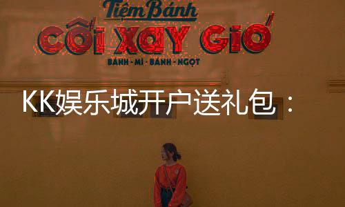 KK娱乐城开户送礼包:新会员专享豪礼首存即送惊喜礼包