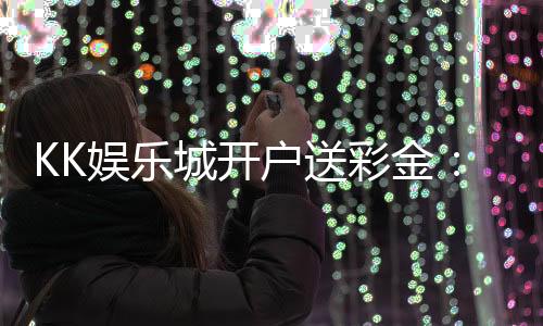 KK娱乐城开户送彩金:新会员专享豪礼首存即送8888元彩金