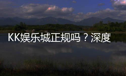 KK娱乐城正规吗?深度解析其资质与玩家真实体验