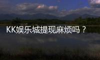 KK娱乐城提现麻烦吗？资深玩家解析提现流程与技巧