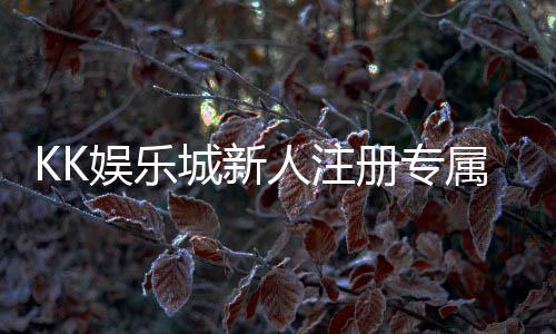 KK娱乐城新人注册专属奖励：首存礼包与高额返利等你拿