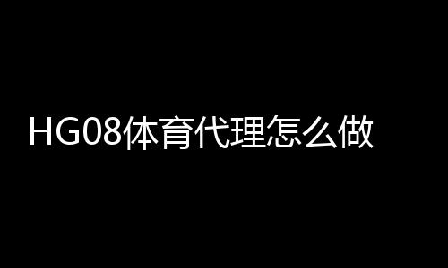 HG08体育代理怎么做：有效方法分享