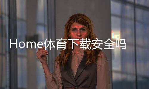 Home体育下载安全吗?资深玩家解析平台安全性与下载指南