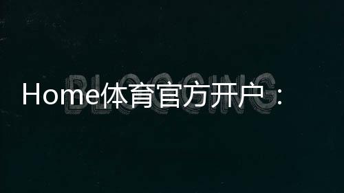 Home体育官方开户:轻松注册指南与独家优惠活动