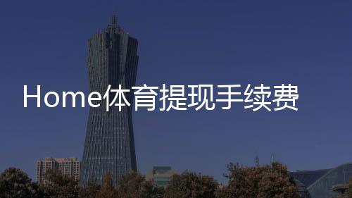 Home体育提现手续费高吗?平台费率解析与省钱技巧分享