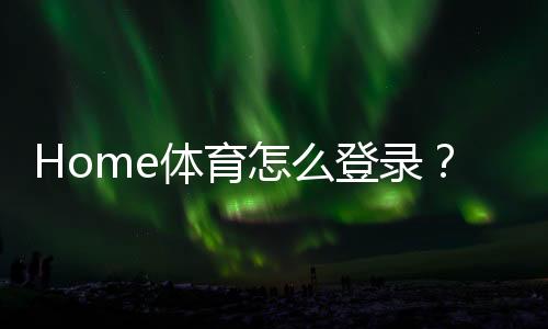 Home体育怎么登录?详细步骤与常见问题解答