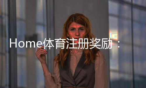 Home体育注册奖励:新手必领豪礼与高额返利攻略