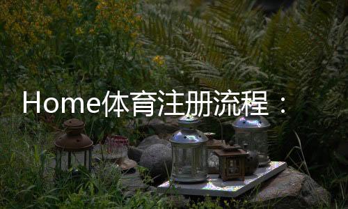 Home体育注册流程:轻松完成账号开通与首存攻略