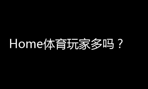 Home体育玩家多吗?揭秘平台真实用户活跃度与热门赛事