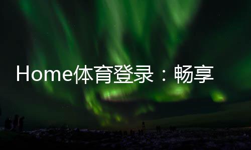 Home体育登录:畅享顶级赛事投注与极致游戏体验