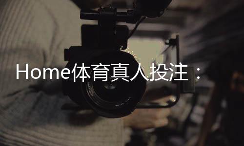 Home体育真人投注:在家畅享专业级体育博彩体验
