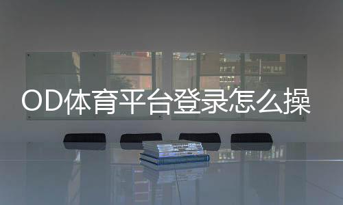 OD体育平台登录怎么操作?新手账号注册、登录步骤与安全设置全教程