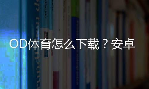 OD体育怎么下载？安卓和iOS详细安装注册教程与常见问题解答