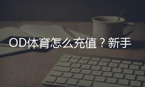 OD体育怎么充值?新手充值流程、支付方式与常见问题全攻略