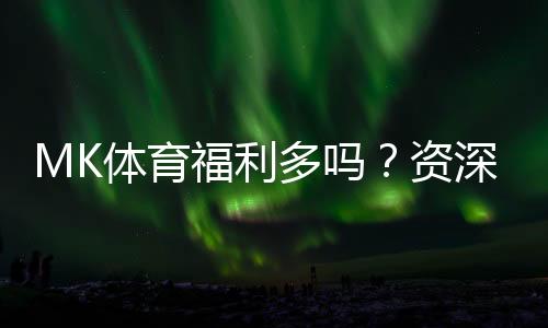 MK体育福利多吗?资深玩家揭秘真实福利与隐藏彩蛋
