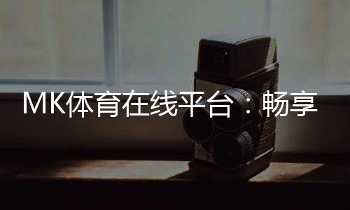 MK体育在线平台:畅享激情赛事与多元投注体验