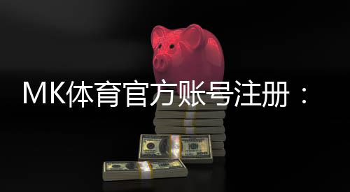 MK体育官方账号注册:轻松完成三步快速开户指南