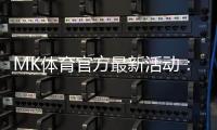 MK体育官方最新活动：限时福利与独家优惠火热进行中