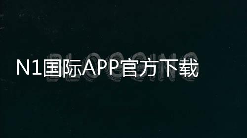 N1国际APP官方下载通道2026:iOSAndroid官方安全下载与安装教程+常见问题解答