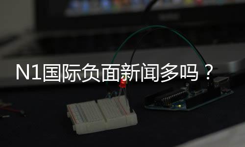 N1国际负面新闻多吗?真相调查与用户评价全面解析