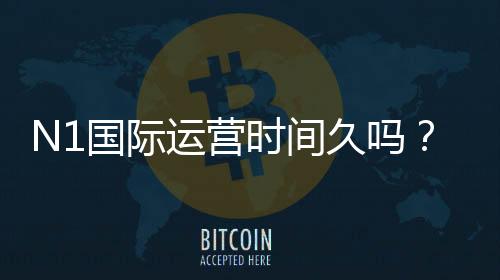 N1国际运营时间久吗？运营历史、资质与口碑全面解析