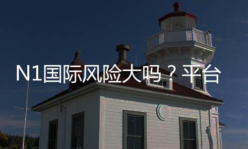 N1国际风险大吗?平台安全评测与新手避坑攻略