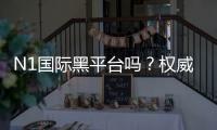 N1国际黑平台吗？权威评测、真实用户反馈与风险识别指南