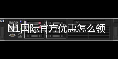 N1国际官方优惠怎么领取？最新活动、注册福利与注意事项详解