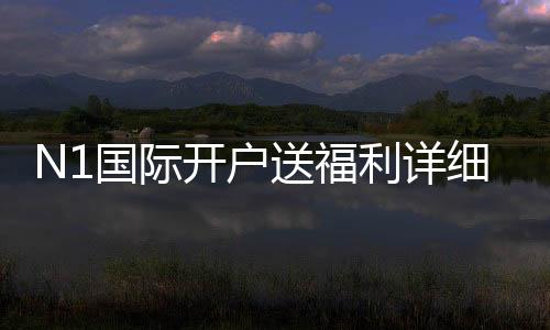 N1国际开户送福利详细解析:新手注册优惠、领取步骤与注意事项