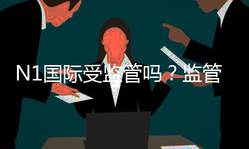 N1国际受监管吗?监管资质、合法性与安全性全面解析