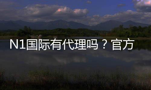 N1国际有代理吗?官方代理渠道、真假辨别与常见问题解答