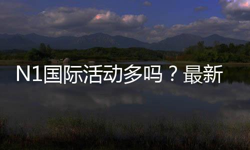 N1国际活动多吗?最新优惠活动汇总与参与攻略