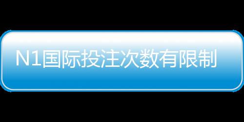 N1国际投注次数有限制吗?完整规则解析、次数限制与实操攻略