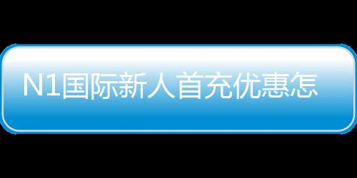 N1国际新人首充优惠怎么领取?新手必看步骤、福利与注意事项解析