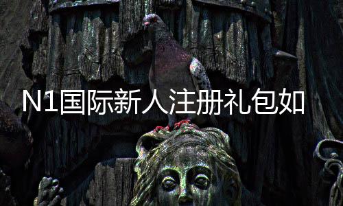 N1国际新人注册礼包如何领取?新手领取步骤、礼包内容与注意事项详解
