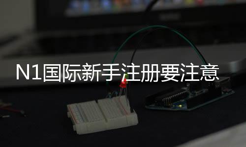 N1国际新手注册要注意什么?完整流程、身份验证与安全防骗指南