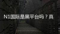 N1国际是黑平台吗？真实调查、用户反馈与防骗攻略
