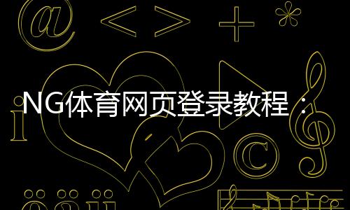 NG体育网页登录教程:注册登录步骤、常见问题与账号安全指南