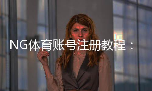NG体育账号注册教程:新手快速完成注册、实名认证与常见问题解答